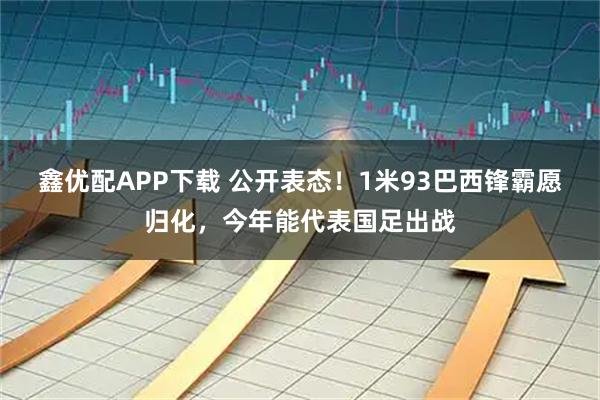 鑫优配APP下载 公开表态！1米93巴西锋霸愿归化，今年能代表国足出战