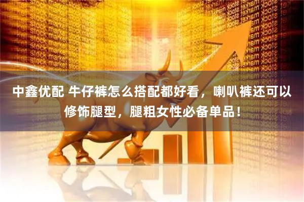 中鑫优配 牛仔裤怎么搭配都好看，喇叭裤还可以修饰腿型，腿粗女性必备单品！