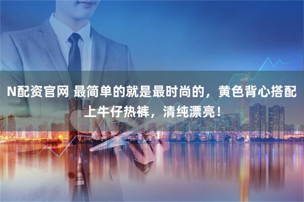 N配资官网 最简单的就是最时尚的，黄色背心搭配上牛仔热裤，清纯漂亮！