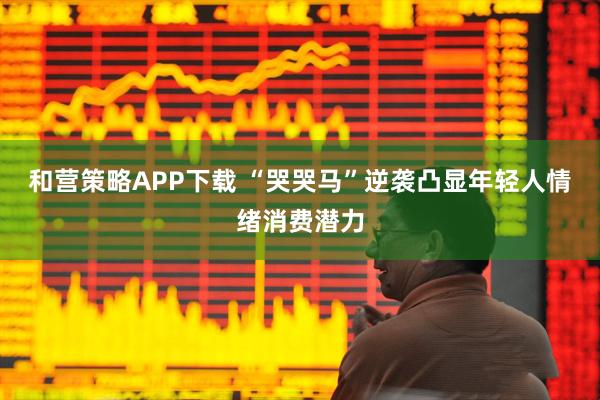 和营策略APP下载 “哭哭马”逆袭凸显年轻人情绪消费潜力