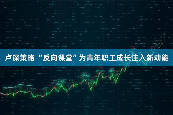 卢深策略 “反向课堂”为青年职工成长注入新动能