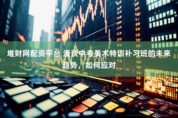 堆财网配资平台 漫谈中考美术特训补习班的未来趋势，如何应对