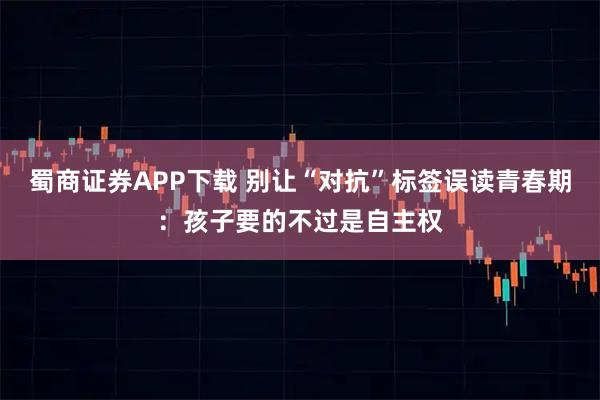 蜀商证券APP下载 别让“对抗”标签误读青春期：孩子要的不过是自主权