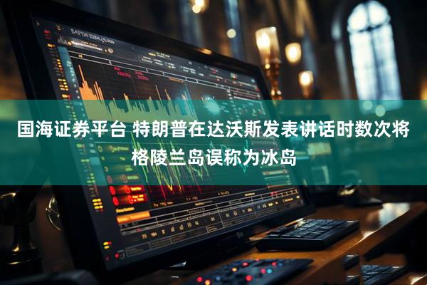 国海证券平台 特朗普在达沃斯发表讲话时数次将格陵兰岛误称为冰岛