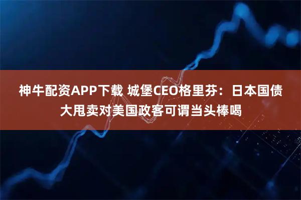 神牛配资APP下载 城堡CEO格里芬：日本国债大甩卖对美国政客可谓当头棒喝