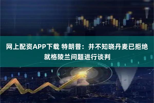 网上配资APP下载 特朗普:并不知晓丹麦已拒绝就格陵兰问题进行谈判