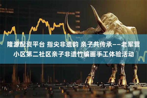 隆源配资平台 指尖非遗韵 亲子共传承——老军营小区第二社区亲子非遗竹编画手工体验活动