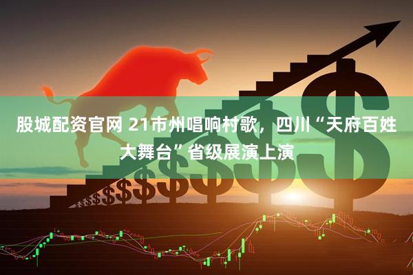 股城配资官网 21市州唱响村歌，四川“天府百姓大舞台”省级展演上演