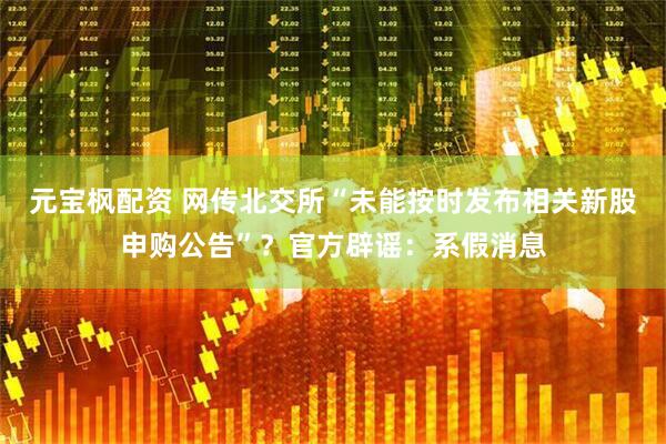 元宝枫配资 网传北交所“未能按时发布相关新股申购公告”？官方辟谣：系假消息