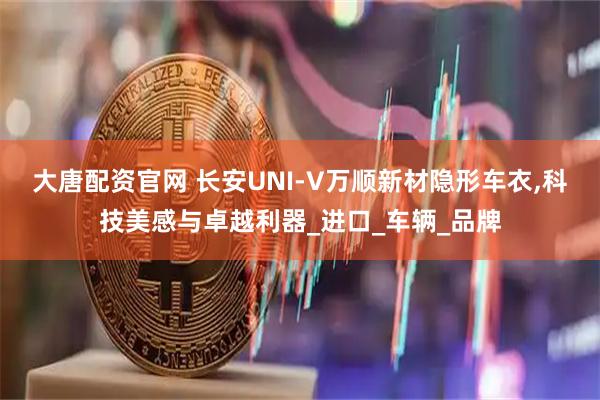 大唐配资官网 长安UNI-V万顺新材隐形车衣,科技美感与卓越利器_进口_车辆_品牌