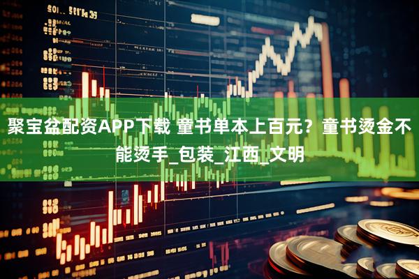 聚宝盆配资APP下载 童书单本上百元？童书烫金不能烫手_包装_江西_文明