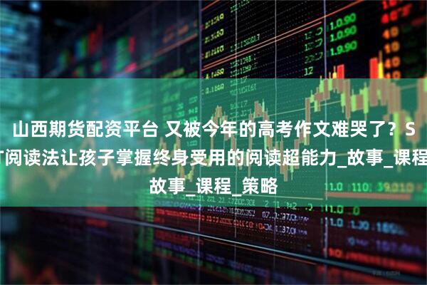 山西期货配资平台 又被今年的高考作文难哭了？SMART阅读法让孩子掌握终身受用的阅读超能力_故事_课程_策略