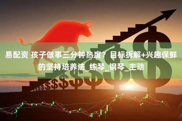 易配资 孩子做事三分钟热度？目标拆解+兴趣保鲜的坚持培养法_练琴_钢琴_主动