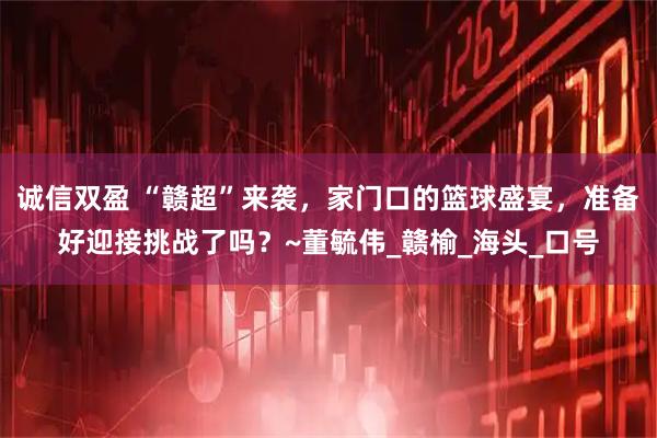 诚信双盈 “赣超”来袭，家门口的篮球盛宴，准备好迎接挑战了吗？~董毓伟_赣榆_海头_口号