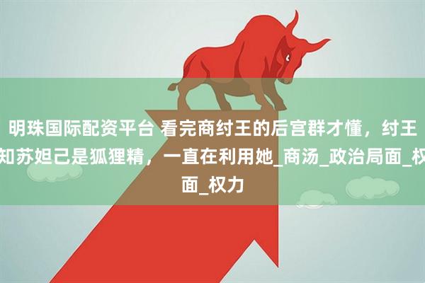 明珠国际配资平台 看完商纣王的后宫群才懂，纣王早知苏妲己是狐狸精，一直在利用她_商汤_政治局面_权力