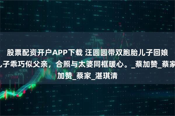 股票配资开户APP下载 汪圆圆带双胞胎儿子回娘家,俩儿子乖巧似父亲,合照与太婆同框暖心。_蔡加赞_蔡家_湛琪清