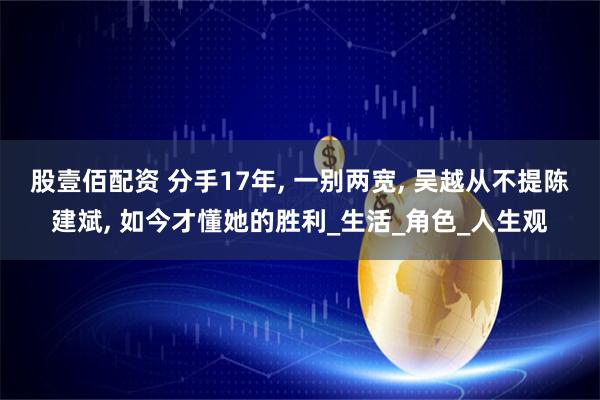 股壹佰配资 分手17年, 一别两宽, 吴越从不提陈建斌, 如今才懂她的胜利_生活_角色_人生观