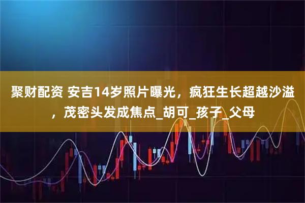聚财配资 安吉14岁照片曝光，疯狂生长超越沙溢，茂密头发成焦点_胡可_孩子_父母