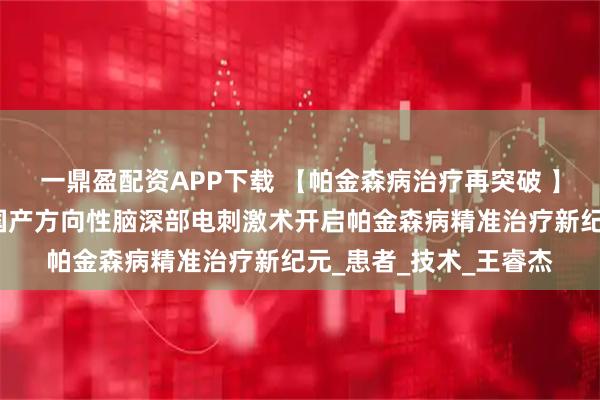 一鼎盈配资APP下载 【帕金森病治疗再突破 】太钢总医院神经外科国产方向性脑深部电刺激术开启帕金森病精准治疗新纪元_患者_技术_王睿杰
