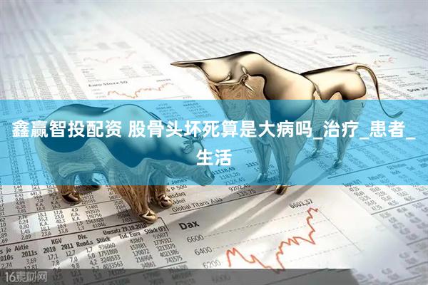 鑫赢智投配资 股骨头坏死算是大病吗_治疗_患者_生活