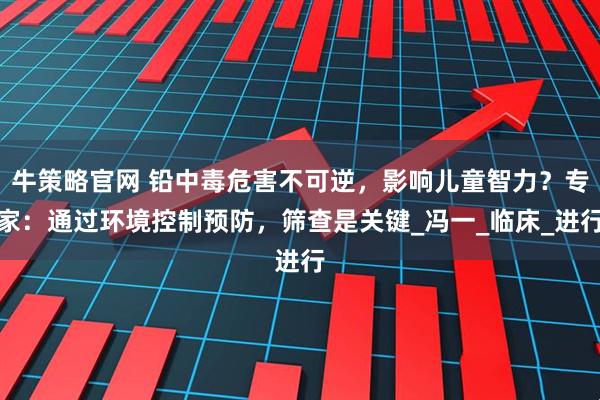 牛策略官网 铅中毒危害不可逆，影响儿童智力？专家：通过环境控制预防，筛查是关键_冯一_临床_进行