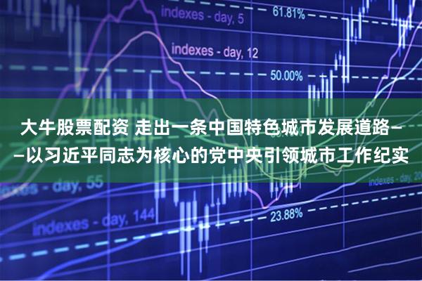 大牛股票配资 走出一条中国特色城市发展道路——以习近平同志为核心的党中央引领城市工作纪实