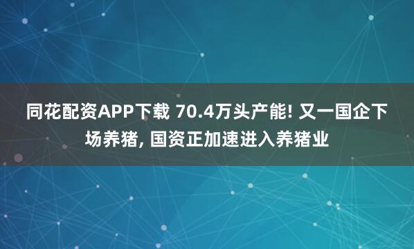 同花配资APP下载 70.4万头产能! 又一国企下场养猪, 国资正加速进入养猪业