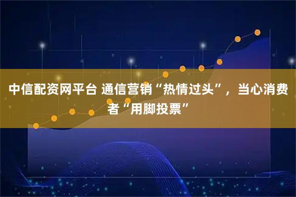 中信配资网平台 通信营销“热情过头”，当心消费者“用脚投票”