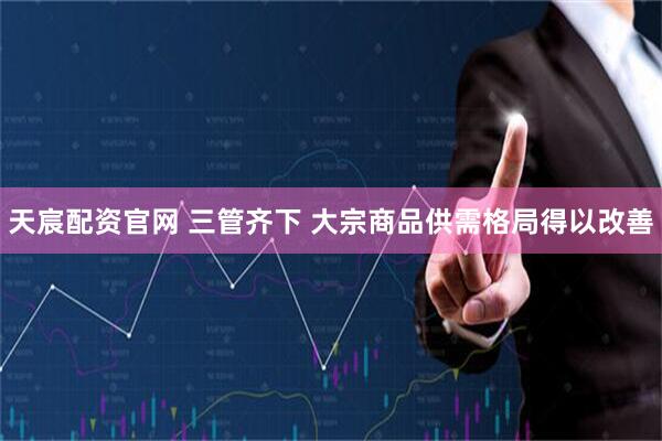 天宸配资官网 三管齐下 大宗商品供需格局得以改善