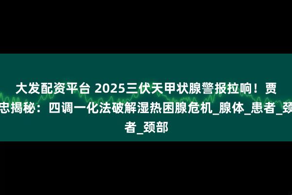 大发配资平台 2025三伏天甲状腺警报拉响！贾永忠揭秘：四调一化法破解湿热困腺危机_腺体_患者_颈部