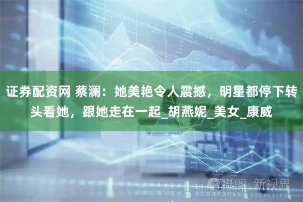 证券配资网 蔡澜：她美艳令人震撼，明星都停下转头看她，跟她走在一起_胡燕妮_美女_康威