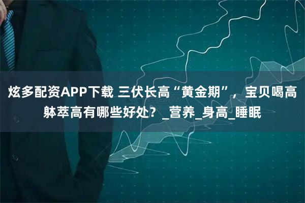 炫多配资APP下载 三伏长高“黄金期”，宝贝喝高躰萃高有哪些好处？_营养_身高_睡眠