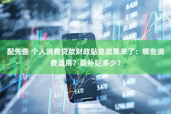 配先查 个人消费贷款财政贴息政策来了：哪些消费适用？能补贴多少？