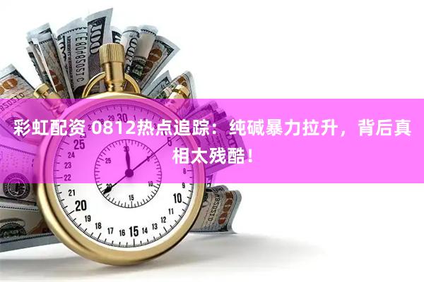 彩虹配资 0812热点追踪：纯碱暴力拉升，背后真相太残酷！