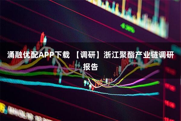 涌融优配APP下载 【调研】浙江聚酯产业链调研报告