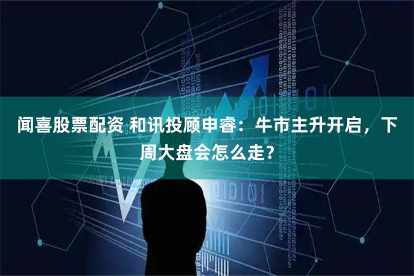 闻喜股票配资 和讯投顾申睿：牛市主升开启，下周大盘会怎么走？