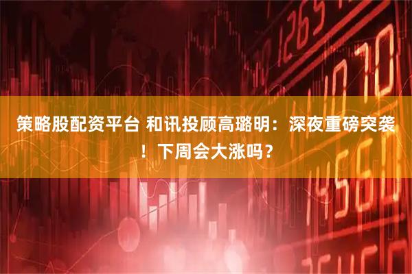 策略股配资平台 和讯投顾高璐明：深夜重磅突袭！下周会大涨吗？