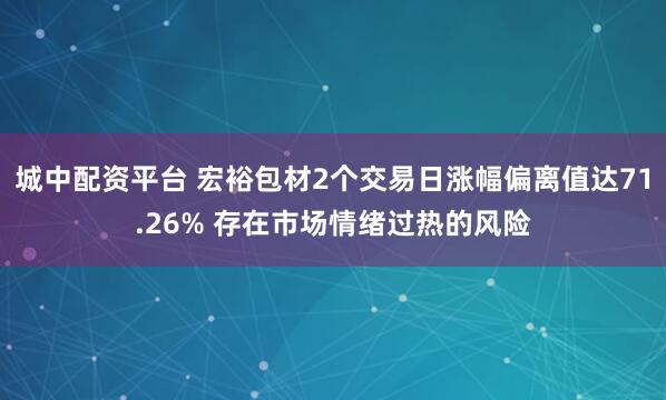城中配资平台 宏裕包材2个交易日涨幅偏离值达71.26% 存在市场情绪过热的风险