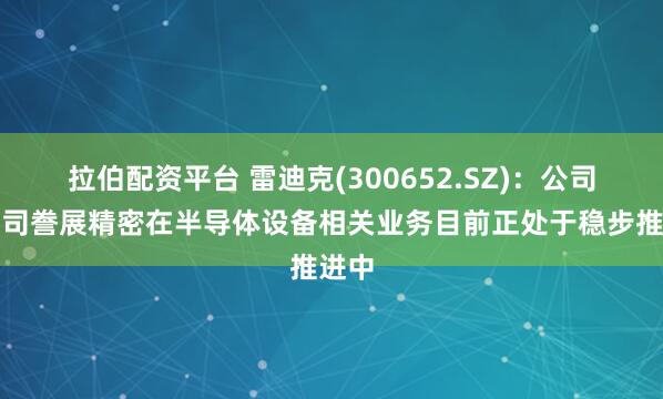 拉伯配资平台 雷迪克(300652.SZ)：公司子公司誊展精密在半导体设备相关业务目前正处于稳步推进中