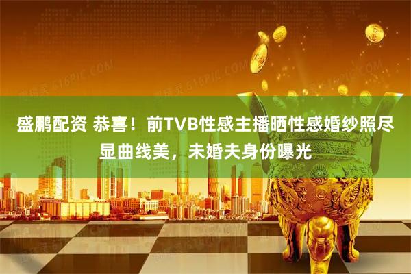 盛鹏配资 恭喜！前TVB性感主播晒性感婚纱照尽显曲线美，未婚夫身份曝光