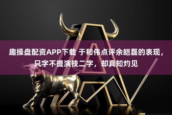 趣操盘配资APP下载 于和伟点评余皑磊的表现，只字不提演技二字，却真知灼见