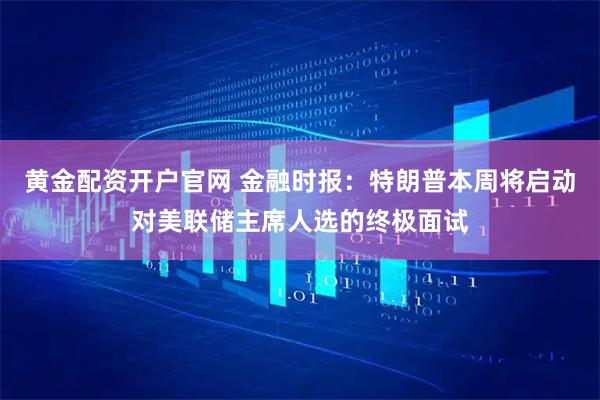黄金配资开户官网 金融时报：特朗普本周将启动对美联储主席人选的终极面试